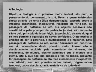 A Teologia  
Objeto  a  teologia  é  o  primeiro  motor  imóvel,  ato  puro,  o 
pensamento  do  pensamento,  isto  é,  Deus,  a  quem  Aristóteles 
chega  através  de  uma  sólida  demonstração,  baseada  sobre  a 
imediata  experiência,  indiscutível,  realidade  do  vir-a-ser,  da 
passagem  da  potência  ao  ato.  Os  objetos  sensíveis  são 
constituídos  pelo  princípio  da  perfeição  (o  ato),  são  enquanto 
são e pelo princípio da imperfeição (a potência), através do qual 
se lhes permite a aquisição de novas perfeições. O ato explica a 
unidade do ser, a potência, a multiplicidade e a mudança. Esta 
passagem  da  potência  ao  ato,  requer  finalmente  um  não-vir-a-
ser.  A  necessidade  deste  primeiro  motor  imóvel  não  é 
absolutamente  excluída  pela  eternidade  do  vir-a-ser,  do 
movimento,  do  mundo.  Mesmo  admitindo  que  o  mundo  seja 
eterno, isto é, que não tem princípio e fim no tempo, enquanto 
for passagem da potência ao ato, fica eternamente inexplicável, 
contraditório,  sem  um  primeiro  motor  imóvel,  origem  extra-
temporal, causa absoluta, razão metafísica de todo devir. 
 