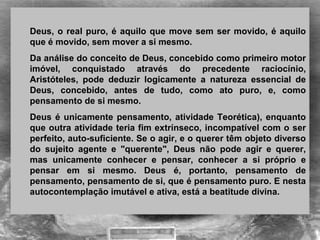 Deus, o real puro, é aquilo que move sem ser movido, é aquilo 
que é movido, sem mover a si mesmo.
Da análise do conceito de Deus, concebido como primeiro motor 
imóvel,  conquistado  através  do  precedente  raciocínio, 
Aristóteles,  pode  deduzir  logicamente  a  natureza  essencial  de 
Deus,  concebido,  antes  de  tudo,  como  ato  puro,  e,  como 
pensamento de si mesmo.
Deus é unicamente pensamento, atividade Teorética), enquanto 
que outra atividade teria fim extrínseco, incompatível com o ser 
perfeito, auto-suficiente. Se o agir, e o querer têm objeto diverso 
do  sujeito  agente  e  "querente",  Deus  não  pode  agir  e  querer, 
mas  unicamente  conhecer  e  pensar,  conhecer  a  si  próprio  e 
pensar  em  si  mesmo.  Deus  é,  portanto,  pensamento  de 
pensamento, pensamento de si, que é pensamento puro. E nesta 
autocontemplação imutável e ativa, está a beatitude divina.
 
 