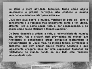Se  Deus  é  mera  atividade  Teorética,  tendo  como  objeto 
unicamente  a  própria  perfeição,  não  conhece  o  mundo 
imperfeito, e menos ainda opera sobre ele. 
Deus  não  atua  sobre  o  mundo,  voltando-se  para  ele,  com  o 
pensamento  e  a  vontade;  mas  unicamente  como  o  fim  último, 
atraente,  isto  é,  como  causa  final,  e,  por  conseqüência,  e  só 
assim, como causa eficiente e formal (exemplar).
De  Deus  depende  a  ordem,  a  vida,  a  racionalidade  do  mundo; 
ele,  porém,  não  é  criador,  nem  providência  do  mundo.  Em 
Aristóteles  o  pensamento  grego  conquista  logicamente  a 
transcendência  de  Deus;  mas,  no  mesmo  tempo,  permanece  o 
dualismo,  que  vem  anular  aquele  mesmo  Absoluto  a  que 
logicamente  chegara,  para  dar  uma  explicação  filosófica  da 
relatividade  do  mundo  pondo  ao  seu  lado  esta  realidade 
independente dele. 
 