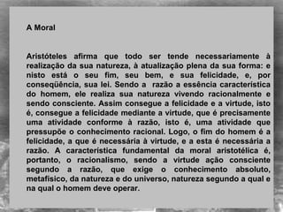 A Moral
Aristóteles  afirma  que  todo  ser  tende  necessariamente  à 
realização da sua natureza, à atualização plena da sua forma: e 
nisto  está  o  seu  fim,  seu  bem,  e  sua  felicidade,  e,  por 
conseqüência, sua lei. Sendo a  razão a essência característica 
do  homem,  ele  realiza  sua  natureza  vivendo  racionalmente  e 
sendo consciente. Assim consegue a felicidade e a virtude, isto 
é, consegue a felicidade mediante a virtude, que é precisamente 
uma  atividade  conforme  à  razão,  isto  é,  uma  atividade  que 
pressupõe o conhecimento racional. Logo, o fim do homem é a 
felicidade, a que é necessária à virtude, e a esta é necessária a 
razão.  A  característica  fundamental  da  moral  aristotélica  é, 
portanto,  o  racionalismo,  sendo  a  virtude  ação  consciente 
segundo  a  razão,  que  exige  o  conhecimento  absoluto, 
metafísico, da natureza e do universo, natureza segundo a qual e 
na qual o homem deve operar.
 