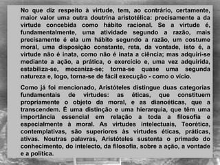 No  que  diz  respeito  à  virtude,  tem,  ao  contrário,  certamente, 
maior  valor  uma  outra  doutrina  aristotélica:  precisamente  a  da 
virtude  concebida  como  hábito  racional.  Se  a  virtude  é, 
fundamentalmente,  uma  atividade  segundo  a  razão,  mais 
precisamente  é  ela  um  hábito  segundo  a  razão,  um  costume 
moral,  uma  disposição  constante,  reta,  da  vontade,  isto  é,  a 
virtude não é inata, como não é inata a ciência; mas adquiri-se 
mediante  a  ação,  a  prática,  o  exercício  e,  uma  vez  adquirida, 
estabiliza-se,  mecaniza-se;  torna-se  quase  uma  segunda 
natureza e, logo, torna-se de fácil execução - como o vício.
Como  já  foi  mencionado,  Aristóteles  distingue  duas  categorias 
fundamentais  de  virtudes:  as  éticas,  que  constituem 
propriamente  o  objeto  da  moral,  e  as  dianoéticas,  que  a 
transcendem.  É  uma  distinção  e  uma  hierarquia,  que  têm  uma 
importância  essencial  em  relação  a  toda  a  filosofia  e 
especialmente  à  moral.  As  virtudes  intelectuais,  Teorética, 
contemplativas,  são  superiores  às  virtudes  éticas,  práticas, 
ativas.  Noutras  palavras,  Aristóteles  sustenta  o  primado  do 
conhecimento, do intelecto, da filosofia, sobre a ação, a vontade 
e a política.
 