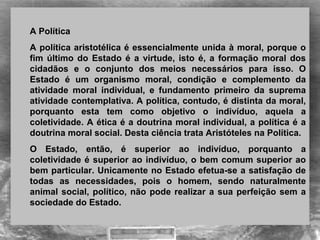 A Política 
A política aristotélica é essencialmente unida à moral, porque o 
fim último do  Estado é a virtude, isto é, a formação moral dos 
cidadãos  e  o  conjunto  dos  meios  necessários  para  isso.  O 
Estado  é  um  organismo  moral,  condição  e  complemento  da 
atividade  moral  individual,  e  fundamento  primeiro  da  suprema 
atividade contemplativa. A política, contudo, é distinta da moral, 
porquanto  esta  tem  como  objetivo  o  indivíduo,  aquela  a 
coletividade. A ética é a doutrina moral individual, a política é a 
doutrina moral social. Desta ciência trata Aristóteles na Política. 
O  Estado,  então,  é  superior  ao  indivíduo,  porquanto  a 
coletividade é superior ao indivíduo, o bem comum superior ao 
bem particular. Unicamente no Estado efetua-se a satisfação de 
todas  as  necessidades,  pois  o  homem,  sendo  naturalmente 
animal social, político, não pode realizar a sua perfeição sem a 
sociedade do Estado.
 