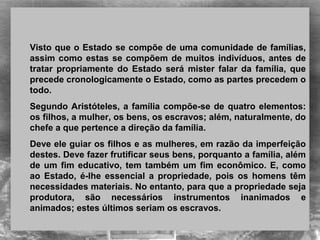 
Visto que o Estado se compõe de uma comunidade de famílias, 
assim como estas se compõem de muitos indivíduos, antes de 
tratar  propriamente  do  Estado  será  mister  falar  da  família,  que 
precede cronologicamente o Estado, como as partes precedem o 
todo.
Segundo Aristóteles, a família compõe-se de quatro elementos: 
os filhos, a mulher, os bens, os escravos; além, naturalmente, do 
chefe a que pertence a direção da família. 
Deve ele guiar os filhos e as mulheres, em razão da imperfeição 
destes. Deve fazer frutificar seus bens, porquanto a família, além 
de um fim educativo, tem também um fim econômico. E, como 
ao  Estado,  é-lhe  essencial  a  propriedade,  pois  os  homens  têm 
necessidades materiais. No entanto, para que a propriedade seja 
produtora,  são  necessários  instrumentos  inanimados  e 
animados; estes últimos seriam os escravos.
 
 