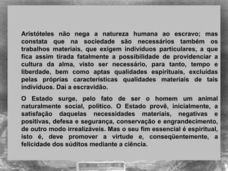 Aristóteles não nega a natureza humana ao escravo; mas
constata que na sociedade são necessários também os
trabalhos materiais, que exigem indivíduos particulares, a que
fica assim tirada fatalmente a possibilidade de providenciar a
cultura da alma, visto ser necessário, para tanto, tempo e
liberdade, bem como aptas qualidades espirituais, excluídas
pelas próprias características qualidades materiais de tais
indivíduos. Daí a escravidão.
O Estado surge, pelo fato de ser o homem um animal
naturalmente social, político. O Estado provê, inicialmente, a
satisfação daquelas necessidades materiais, negativas e
positivas, defesa e segurança, conservação e engrandecimento,
de outro modo irrealizáveis. Mas o seu fim essencial é espiritual,
isto é, deve promover a virtude e, conseqüentemente, a
felicidade dos súditos mediante a ciência.
 