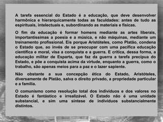 A tarefa essencial do Estado é a educação, que deve desenvolver
harmônica e hierarquicamente todas as faculdades: antes de tudo as
espirituais, intelectuais e, subordinando as materiais e físicas.
O fim da educação é formar homens mediante as artes liberais,
importantíssimas a poesia e a música, e não máquinas, mediante um
treinamento profissional. Eis porque Aristóteles, como Platão, condena
o Estado que, ao invés de se preocupar com uma pacífica educação
científica e moral, visa a conquista e a guerra. E critica, dessa forma, a
educação militar de Esparta, que faz da guerra a tarefa precípua do
Estado, e põe a conquista acima da virtude, enquanto a guerra, como o
trabalho, são apenas meios para a paz e o lazer sapiente.
Não obstante a sua concepção ética do Estado, Aristóteles,
diversamente de Platão, salva o direito privado, a propriedade particular
e a família.
O comunismo como resolução total dos indivíduos e dos valores no
Estado é fantástico e irrealizável. O Estado não é uma unidade
substancial, e sim uma síntese de indivíduos substancialmente
distintos.
 