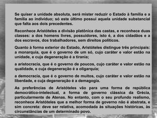 Se quiser a unidade absoluta, será mister reduzir o Estado à família e a
família ao indivíduo; só este último possui aquela unidade substancial
que falta aos dois precedentes.
Reconhece Aristóteles a divisão platônica das castas, e reconhece duas
classes: a dos homens livres, possuidores, isto é, a dos cidadãos e a
dos escravos, dos trabalhadores, sem direitos políticos.
Quanto à forma exterior do Estado, Aristóteles distingue três principais:
a monarquia, que é o governo de um só, cujo caráter e valor estão na
unidade, e cuja degeneração é a tirania;
a aristocracia, que é o governo de poucos, cujo caráter e valor estão na
qualidade, e cuja degeneração é a oligarquia;
a democracia, que é o governo de muitos, cujo caráter e valor estão na
liberdade, e cuja degeneração é a demagogia.
As preferências de Aristóteles vão para uma forma de república
democrático-intelectual, a forma de governo clássica da Grécia,
particularmente de Atenas. No entanto, com o seu profundo realismo,
reconhece Aristóteles que a melhor forma de governo não é abstrata, e
sim concreta: deve ser relativa, acomodada às situações históricas, às
circunstâncias de um determinado povo.
 