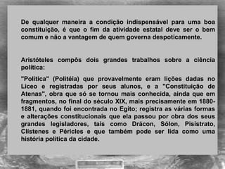 De qualquer maneira a condição indispensável para uma boa
constituição, é que o fim da atividade estatal deve ser o bem
comum e não a vantagem de quem governa despoticamente.
Aristóteles compôs dois grandes trabalhos sobre a ciência
política:
"Política" (Politéia) que provavelmente eram lições dadas no
Liceo e registradas por seus alunos, e a "Constituição de
Atenas", obra que só se tornou mais conhecida, ainda que em
fragmentos, no final do século XIX, mais precisamente em 1880-
1881, quando foi encontrada no Egito; registra as várias formas
e alterações constitucionais que ela passou por obra dos seus
grandes legisladores, tais como Drácon, Sólon, Pisístrato,
Clístenes e Péricles e que também pode ser lida como uma
história política da cidade.
 