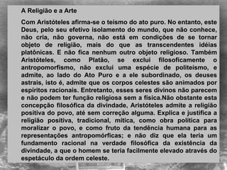 A Religião e a Arte
Com Aristóteles afirma-se o teísmo do ato puro. No entanto, este
Deus, pelo seu efetivo isolamento do mundo, que não conhece,
não cria, não governa, não está em condições de se tornar
objeto de religião, mais do que as transcendentes idéias
platônicas. E não fica nenhum outro objeto religioso. Também
Aristóteles, como Platão, se exclui filosoficamente o
antropomorfismo, não exclui uma espécie de politeísmo, e
admite, ao lado do Ato Puro e a ele subordinado, os deuses
astrais, isto é, admite que os corpos celestes são animados por
espíritos racionais. Entretanto, esses seres divinos não parecem
e não podem ter função religiosa sem a física.Não obstante esta
concepção filosófica da divindade, Aristóteles admite a religião
positiva do povo, até sem correção alguma. Explica e justifica a
religião positiva, tradicional, mítica, como obra política para
moralizar o povo, e como fruto da tendência humana para as
representações antropomórficas; e não diz que ela teria um
fundamento racional na verdade filosófica da existência da
divindade, a que o homem se teria facilmente elevado através do
espetáculo da ordem celeste.
 