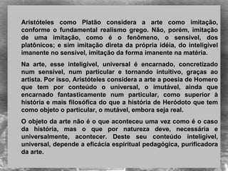 Aristóteles como Platão considera a arte como imitação,
conforme o fundamental realismo grego. Não, porém, imitação
de uma imitação, como é o fenômeno, o sensível, dos
platônicos; e sim imitação direta da própria idéia, do inteligível
imanente no sensível, imitação da forma imanente na matéria.
Na arte, esse inteligível, universal é encarnado, concretizado
num sensível, num particular e tornando intuitivo, graças ao
artista. Por isso, Aristóteles considera a arte a poesia de Homero
que tem por conteúdo o universal, o imutável, ainda que
encarnado fantasticamente num particular, como superior à
história e mais filosófica do que a história de Heródoto que tem
como objeto o particular, o mutável, embora seja real.
O objeto da arte não é o que aconteceu uma vez como é o caso
da história, mas o que por natureza deve, necessária e
universalmente, acontecer. Deste seu conteúdo inteligível,
universal, depende a eficácia espiritual pedagógica, purificadora
da arte.
 