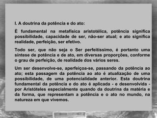 I. A doutrina da potência e do ato:
È fundamental na metafísica aristotélica, potência significa
possibilidade, capacidade de ser, não-ser atual; e ato significa
realidade, perfeição, ser efetivo.
Todo ser, que não seja o Ser perfeitíssimo, é portanto uma
síntese de potência e de ato, em diversas proporções, conforme
o grau de perfeição, de realidade dos vários seres.
Um ser desenvolve-se, aperfeiçoa-se, passando da potência ao
ato; esta passagem da potência ao ato é atualização de uma
possibilidade, de uma potencialidade anterior. Esta doutrina
fundamental da potência e do ato é aplicada - e desenvolvida -
por Aristóteles especialmente quando da doutrina da matéria e
da forma, que representam a potência e o ato no mundo, na
natureza em que vivemos.
 