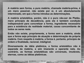 A matéria sem forma, a pura matéria, chamada matéria-prima, é
um mero possível, não existe por si, é um absolutamente
interminado, em que a forma introduz as determinações.
A matéria aristotélica, porém, não é o puro não-ser de Platão,
mero princípio de decadência, pois ela é também condição
indispensável para concretizar a forma, ingrediente necessário
para a existência da realidade material, causa concomitante de
todos os seres reais.
Então não existe, propriamente, a forma sem a matéria, ainda
que a forma seja princípio de atuação e determinação da própria
matéria. Com respeito à matéria, a forma é, portanto, princípio de
ordem e finalidade, racional, inteligível.
Diversamente da idéia platônica, a forma aristotélica não é
separada da matéria, e sim imanente e operante nela. Ao
contrário, as formas aristotélicas são universais, imutáveis,
eternas, como as idéias platônicas.
 