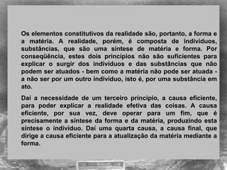 Os elementos constitutivos da realidade são, portanto, a forma e
a matéria. A realidade, porém, é composta de indivíduos,
substâncias, que são uma síntese de matéria e forma. Por
conseqüência, estes dois princípios não são suficientes para
explicar o surgir dos indivíduos e das substâncias que não
podem ser atuados - bem como a matéria não pode ser atuada -
a não ser por um outro indivíduo, isto é, por uma substância em
ato.
Daí a necessidade de um terceiro princípio, a causa eficiente,
para poder explicar a realidade efetiva das coisas. A causa
eficiente, por sua vez, deve operar para um fim, que é
precisamente a síntese da forma e da matéria, produzindo esta
síntese o indivíduo. Daí uma quarta causa, a causa final, que
dirige a causa eficiente para a atualização da matéria mediante a
forma.
 