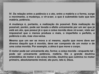 IV. Da relação entre a potência e o ato, entre a matéria e a forma, surge
o movimento, a mudança, o vir-a-ser, a que é submetido tudo que tem
matéria, potência.
A mudança é, portanto, a realização do possível. Esta realização do
possível, porém, pode ser levada a efeito unicamente por um ser que já
está em ato, que possui já o que a coisa movida deve vir-a-ser, visto ser
impossível que o menos produza o mais, o imperfeito o perfeito, a
potência o ato, mas vice-versa.
Mesmo que um ser se mova a si mesmo, aquilo que move deve ser
diverso daquilo que é movido, deve ser composto de um motor e de
uma coisa movida. Por exemplo, a alma é que move o corpo.
O motor pode ser unicamente ato, forma; a coisa movida - enquanto tal -
pode ser unicamente potência, matéria. Eis a grande doutrina
aristotélica do motor e da coisa movida, doutrina que culmina no motor
primeiro, absolutamente imóvel, ato puro, isto é, Deus.
 