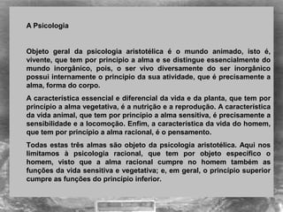 A Psicologia
Objeto geral da psicologia aristotélica é o mundo animado, isto é,
vivente, que tem por princípio a alma e se distingue essencialmente do
mundo inorgânico, pois, o ser vivo diversamente do ser inorgânico
possui internamente o princípio da sua atividade, que é precisamente a
alma, forma do corpo.
A característica essencial e diferencial da vida e da planta, que tem por
princípio a alma vegetativa, é a nutrição e a reprodução. A característica
da vida animal, que tem por princípio a alma sensitiva, é precisamente a
sensibilidade e a locomoção. Enfim, a característica da vida do homem,
que tem por princípio a alma racional, é o pensamento.
Todas estas três almas são objeto da psicologia aristotélica. Aqui nos
limitamos à psicologia racional, que tem por objeto específico o
homem, visto que a alma racional cumpre no homem também as
funções da vida sensitiva e vegetativa; e, em geral, o princípio superior
cumpre as funções do princípio inferior.
 