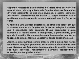 Segundo Aristóteles diversamente de Platão todo ser vivo tem
uma só alma, ainda que haja nele funções diversas faculdades
diversas porquanto se dão atos diversos. E assim, conforme
Aristóteles, diversamente de Platão, o corpo humano não é
obstáculo, mas instrumento da alma racional, que é a forma do
corpo.
O homem é uma unidade substancial de alma e de corpo, em que
a primeira cumpre as funções de forma em relação à matéria,
que é constituída pelo segundo. O que caracteriza a alma
humana é a racionalidade, a inteligência, o pensamento, pelo
que ela é espírito. Mas a alma humana desempenha também as
funções da alma sensitiva e vegetativa, sendo superior a estas.
Assim, a alma humana, sendo embora uma e única, tem várias
faculdades, funções, porquanto se manifesta efetivamente com
atos diversos. As faculdades fundamentais do espírito humano
são duas: Teorética (Pensamentos) e prática, cognoscitiva e
operativa, contemplativa e ativa.
 