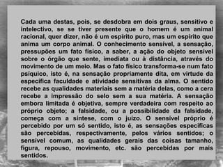  
Cada uma destas, pois, se desdobra em dois graus, sensitivo e 
intelectivo,  se  se  tiver  presente  que  o  homem  é  um  animal 
racional, quer dizer, não é um espírito puro, mas um espírito que 
anima um corpo animal. O conhecimento sensível, a sensação, 
pressupões  um  fato  físico,  a  saber,  a  ação  do  objeto  sensível 
sobre  o  órgão  que  sente,  imediata  ou  à  distância,  através  do 
movimento de um meio. Mas o fato físico transforma-se num fato 
psíquico,  isto  é,  na  sensação  propriamente  dita,  em  virtude  da 
específica  faculdade  e  atividade  sensitivas  da  alma.  O  sentido 
recebe as qualidades materiais sem a matéria delas, como a cera 
recebe  a  impressão  do  selo  sem  a  sua  matéria.  A  sensação 
embora limitada é objetiva, sempre verdadeira com respeito ao 
próprio  objeto;  a  falsidade,  ou  a  possibilidade  da  falsidade, 
começa  com  a  síntese,  com  o  juízo.  O  sensível  próprio  é 
percebido  por  um  só  sentido,  isto  é,  as  sensações  específicas 
são  percebidas,  respectivamente,  pelos  vários  sentidos;  o 
sensível  comum,  as  qualidades  gerais  das  coisas  tamanho, 
figura,  repouso,  movimento,  etc.  são  percebidas  por  mais 
sentidos. 
 