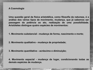  
A Cosmologia
 
Uma questão geral da física aristotélica, como filosofia da natureza, é a 
análise dos vários tipos de movimento, mudança, que já sabemos ser 
passagem  da  potência  ao  ato,  realização  de  uma  possibilidade. 
Aristóteles distingue quatro espécies de movimentos:
 
1. Movimento substancial - mudança de forma, nascimento e morte;
 
2. Movimento qualitativo - mudança de propriedade;
 
3. Movimento quantitativo - acréscimo e diminuição;
 
4.  Movimento  espacial  -  mudança  de  lugar,  condicionando  todas  as 
demais espécies de mudança.
 