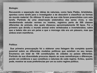Biologia:
Recusando  a  separação  das  idéias  da  natureza,  como  fazia  Platão,  Aristóteles, 
apontou como tarefa para o investigador a de descobrir e classificar as formas 
do mundo material. Os últimos 12 anos da sua vida foram preenchidos com esta 
tarefa.  Partindo  de  uma  observação  sistemática  dos  seres  vivos,  e  não 
desdenhando  estudar  vermes  ou  insetos,  registrou  perto  de  500  classes 
diferentes  de  animais,  dos  quais  dissecou  aproximadamente  50  tipos.  Foi  o 
primeiro  que  dividiu  o  mundo  animal  entre  vertebrados  e  invertebrados;  sabia 
que a baleia não era um peixe e que o morcego não era um pássaro, mas que 
ambos eram mamíferos. 
Política:
  Sua  primeira  preocupação  foi  a  elaborar  uma  listagem  tão  completa  quanto 
possível  sobre  os  diferentes  modelos  políticos  que  existiam  no  seu  tempo. 
Enumerou  um  total  de  158  constituições  de  cidades  ou  países  diferentes. 
Partindo da sua diversidade procurou depois as suas semelhanças e diferenças, 
pondo em evidência o que constituía a natureza de cada regime. Evitou, quanto 
pode, mostrar as suas preferências por um ou outro regime político.
 