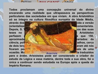 Todos proclamam uma concepção universal do divino
encarando uma realidade que ultrapassava as perspectivas
particulares das sociedades em que viviam. A obra Aristotélica
só se integra na cultura filosófica européia da Idade Média,
através dos árabes, no século XIII, quando é conhecida a versão
(orientalizada) de Averróis, o seu mais importante comentarista.
Depois, S. Tomás de Aquino incorpora muitos passos das suas
teses no pensamento cristão. Os escritos de Aristóteles
perfazem grande número de volumes (consta que 150,
aproximadamente) e versam sobre assuntos variados: da
ciência, política e ética à crítica literária. Desses trabalhos, cerca
de dois terços desapareceram. Mesmo os que chegaram até nós
ficaram perdidos por séculos, por vezes em mais de uma
ocasião. Muitos deles só atravessariam a Idade Média traduzidos
para o árabe. Aristóteles pode ser considerado o criador do
estudo da Lógica e essa matéria, dentre toda a sua obra, foi a
única a continuar sendo estudada na Europa após a queda do
Império Romano.
Averrois
 