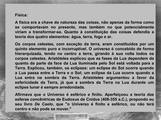 Física:
A física era a chave da natureza das coisas, não apenas da forma como 
se  comportavam  no  presente,  mas  também  no  que  potencialmente 
viriam  a  transformar-se.  Quanto  à  constituição  das  coisas  defendia  a 
teoria dos quatro elementos: água, terra, fogo e ar. 
Os  corpos  celestes,  com  exceção  da  terra,  eram  constituídos  por  um 
quinto elemento puro e incorruptível. O universo é concebido de forma 
hierarquizada,  tendo  no  centro  a  terra,  girando  à  sua  volta  todos  os 
corpos celestes. Aristóteles explicou que as fases da Lua dependem de 
quanto da parte da face da Lua iluminada pelo Sol está voltada para a 
Terra. Explicou, também, os eclipses: um eclipse do Sol ocorre quando 
a Lua passa entre a Terra e o Sol; um eclipse da Lua ocorre quando a 
Lua  entra  na  sombra  da  Terra.  Aristóteles  argumentou  a  favor  da 
esfericidade  da  Terra,  já  que  a  sombra  da  Terra  na  Lua  durante  um 
eclipse lunar é sempre arredondada.
Afirmava  que  o  Universo  é  esférico  e  finito.  Aperfeiçoou  a  teoria  das 
esferas concêntricas de Eudoxus de Cnidus (408-355 a.C.), propondo eu 
seu  livro  De Caelo,  que  "o  Universo  é  finito  e  esférico,  ou  não  terá 
centro e não pode se mover."
 