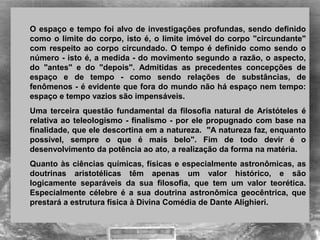 O espaço e tempo foi alvo de investigações profundas, sendo definido 
como o limite do corpo, isto é, o limite imóvel do corpo "circundante" 
com respeito ao corpo circundado. O tempo é definido como sendo o 
número - isto é, a medida - do movimento segundo a razão, o aspecto, 
do  "antes"  e  do  "depois".  Admitidas  as  precedentes  concepções  de 
espaço  e  de  tempo  -  como  sendo  relações  de  substâncias,  de 
fenômenos - é evidente que fora do mundo não há espaço nem tempo: 
espaço e tempo vazios são impensáveis. 
Uma terceira questão fundamental da filosofia natural de Aristóteles é 
relativa ao teleologismo - finalismo - por ele propugnado com base na 
finalidade, que ele descortina em a natureza.  "A natureza faz, enquanto 
possível,  sempre  o  que  é  mais  belo".  Fim  de  todo  devir  é  o 
desenvolvimento da potência ao ato, a realização da forma na matéria.
Quanto às ciências químicas, físicas e especialmente astronômicas, as 
doutrinas  aristotélicas  têm  apenas  um  valor  histórico,  e  são 
logicamente  separáveis  da  sua  filosofia,  que  tem  um  valor  teorética. 
Especialmente  célebre  é  a  sua  doutrina  astronômica  geocêntrica,  que 
prestará a estrutura física à Divina Comédia de Dante Alighieri.
 