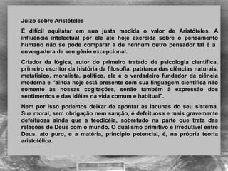 Juízo sobre Aristóteles 
É  difícil  aquilatar  em  sua  justa  medida  o  valor  de  Aristóteles.  A 
influência  intelectual  por  ele  até  hoje  exercida  sobre  o  pensamento 
humano  não  se  pode  comparar  a  de  nenhum  outro  pensador  tal  é  a   
envergadura de seu gênio excepcional.
Criador  da  lógica,  autor  do  primeiro  tratado  de  psicologia  científica, 
primeiro escritor da história da filosofia, patriarca das ciências naturais, 
metafísico,  moralista,  político,  ele  é  o  verdadeiro  fundador  da  ciência 
moderna e "ainda hoje está presente com sua linguagem científica não 
somente  às  nossas  cogitações,  senão  também  à  expressão  dos 
sentimentos e das idéias na vida comum e habitual". 
Nem  por  isso  podemos  deixar  de  apontar  as  lacunas  do  seu  sistema. 
Sua moral, sem obrigação nem sanção, é defeituosa e mais gravemente 
defeituosa  ainda  que  a  teodicéia,  sobretudo  na  parte  que  trata  das 
relações de Deus com o mundo. O dualismo primitivo e irredutível entre 
Deus,  ato  puro,  e  a  matéria,  princípio  potencial,  é,  na  própria  teoria 
aristotélica.
 