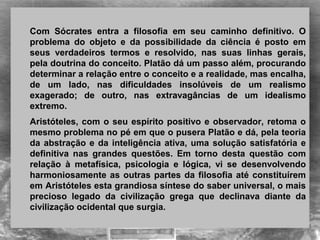  
Com  Sócrates  entra  a  filosofia  em  seu  caminho  definitivo.  O 
problema  do  objeto  e  da  possibilidade  da  ciência  é  posto  em 
seus  verdadeiros  termos  e  resolvido,  nas  suas  linhas  gerais, 
pela doutrina do conceito. Platão dá um passo além, procurando 
determinar a relação entre o conceito e a realidade, mas encalha, 
de  um  lado,  nas  dificuldades  insolúveis  de  um  realismo 
exagerado;  de  outro,  nas  extravagâncias  de  um  idealismo 
extremo.
Aristóteles, com o seu espírito positivo e observador, retoma o 
mesmo problema no pé em que o pusera Platão e dá, pela teoria 
da abstração e da inteligência ativa, uma solução satisfatória e 
definitiva  nas  grandes  questões.  Em  torno  desta  questão  com 
relação  à  metafísica,  psicologia  e  lógica,  vi  se  desenvolvendo 
harmoniosamente as outras partes da filosofia até constituírem 
em Aristóteles esta grandiosa síntese do saber universal, o mais 
precioso  legado  da  civilização  grega  que  declinava  diante  da 
civilização ocidental que surgia. 
 