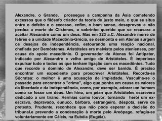  
Alexandre,  o  Grande,    prossegue  a  campanha  da  Ásia  cometendo 
excessos que o filósofo criador da teoria do justo meio, o que se situa 
entre  o  defeito  e  o  excesso,  enfim,  o  bom  senso,  desaprovou  e  não 
perdoa  a  morte  de  Clístenes,  o  sobrinho  querido  que  se  recusara  a 
aceitar Alexandre como um deus. Mas em 323 a.C. Alexandre morre de 
febres e a unidade Macedônia-Grécia, se desmonta e em Atenas surgem 
os  desejos  de  independência,  estourando  uma  reação  nacional, 
chefiada por Demóstenes. Aristóteles era malvisto pelos atenienses, por 
causa  do  apoio  macedônio.  O  governador  de  Atenas  foi  Antipater, 
indicado  por  Alexandre  e  velho  amigo  de  Aristóteles.  É  imperioso 
expulsar tudo e todos os que tenham ligação com os macedônios. Tudo 
que  recorde  o  domínio  de  Alexandre,  deve  ser  banido.  É  preciso 
encontrar  um  expediente  para  proscrever  Aristóteles.  Recorda-se 
Sócrates:  o  melhor  é  uma  acusação  de  impiedade.  Vasculha-se  o 
passado para encontrar o "crime", algo que ponha em causa os valores 
da liberdade e da independência, como, por exemplo, adorar um homem 
como se fosse um deus. Um hino, um péan que Aristóteles escrevera 
dedicado  a  um  tirano,  Hermias  como  louvor,  tornando    herói  um  ex-
escravo,  depravado,  eunuco,  bárbaro,  estrangeiro,  déspota,  serve  de 
pretexto.  Prudente,  reconhece  que  não  pode  esperar  a  decisão  do 
tribunal.e  prevendo  a  condenação  à  morte  pelo  Areópago,  refugia-se 
voluntariamente em Cálcis, na Eubéia (Eugéia).
 