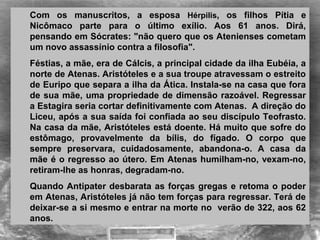 Com  os  manuscritos,  a  esposa  Hérpilis,  os  filhos  Pítia  e 
Nicômaco  parte  para  o  último  exílio.  Aos  61  anos.  Dirá, 
pensando em Sócrates: "não quero que os Atenienses cometam 
um novo assassínio contra a filosofia".
Féstias, a mãe, era de Cálcis, a principal cidade da ilha Eubéia, a 
norte de Atenas. Aristóteles e a sua troupe atravessam o estreito 
de Euripo que separa a ilha da Ática. Instala-se na casa que fora 
de sua mãe, uma propriedade de dimensão razoável. Regressar 
a Estagira seria cortar definitivamente com Atenas.  A direção do 
Liceu, após a sua saída foi confiada ao seu discípulo Teofrasto. 
Na casa da mãe, Aristóteles está doente. Há muito que sofre do 
estômago,  provavelmente  da  bílis,  do  fígado.  O  corpo  que 
sempre  preservara,  cuidadosamente,  abandona-o.  A  casa  da 
mãe é o regresso ao útero. Em Atenas humilham-no, vexam-no, 
retiram-lhe as honras, degradam-no. 
Quando Antipater desbarata as forças gregas e retoma o poder 
em Atenas, Aristóteles já não tem forças para regressar. Terá de 
deixar-se a si mesmo e entrar na morte no  verão de 322, aos 62 
anos. 
 