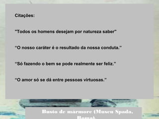  
Citações:
 
"Todos os homens desejam por natureza saber" 
 
“O nosso caráter é o resultado da nossa conduta.”
“Só fazendo o bem se pode realmente ser feliz.”
“O amor só se dá entre pessoas virtuosas.”
Busto de mármore (Museu Spada,
 