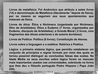 Livros  de  metafísica:  Foi  Andronico  que  atribuiu  a  estes  livros 
(14) a denominação de Metafísica (literalmente "depois da física), 
por  os  mesmo  se  seguirem  aos  seus  apontamentos  que 
tratavam da física.
Livros  de  ética:  Ética  a  Nicômaco  (organizada  por  Nicômaco, 
filho de Aristóteles); Ética a Eudemo (7 livros, organizados por 
Eudemo, discípulo de Aristóteles); a Grande Moral ( 2 livros, com 
fragmentos das éticas anteriores e de autoria duvidosa): 
Livros de Política: Política (8 livros); Constituição de Atenas. 
Livros sobre a linguagem e a estética: Retórica e Poética.  
Lógica: o primeiro sistema lógico, que permitiu estabelecer um 
conjunto de princípios e regras  formais por meio das quais se 
tornou  possível  distinguir  as  conclusões  falsas  das  exatas.  Na 
Idade  Média  os  seus  escritos  sobre  lógica  foram  os  manuais 
mais importantes usados nas universidades, sobretudo na forma 
que  lhes  deu  o  filósofo  português  Pedro  Hispano  (  Papa  João 
XXI). 
 