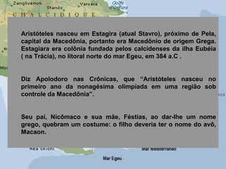 Aristóteles nasceu em Estagira (atual Stavro), próximo de Pela,
capital da Macedônia, portanto era Macedônio de origem Grega.
Estagiara era colônia fundada pelos calcidenses da ilha Eubéia
( na Trácia), no litoral norte do mar Egeu, em 384 a.C .
Diz Apolodoro nas Crônicas, que “Aristóteles nasceu no
primeiro ano da nonagésima olimpíada em uma região sob
controle da Macedônia”.
Seu pai, Nicômaco e sua mãe, Féstias, ao dar-lhe um nome
grego, quebram um costume: o filho deveria ter o nome do avô,
Macaon.
 