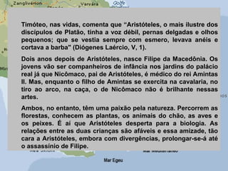 Timóteo, nas vidas, comenta que “Aristóteles, o mais ilustre dos
discípulos de Platão, tinha a voz débil, pernas delgadas e olhos
pequenos; que se vestia sempre com esmero, levava anéis e
cortava a barba" (Diógenes Laércio, V, 1).
Dois anos depois de Aristóteles, nasce Filipe da Macedônia. Os
jovens vão ser companheiros de infância nos jardins do palácio
real já que Nicômaco, pai de Aristóteles, é médico do rei Amintas
II. Mas, enquanto o filho de Amintas se exercita na cavalaria, no
tiro ao arco, na caça, o de Nicômaco não é brilhante nessas
artes.
Ambos, no entanto, têm uma paixão pela natureza. Percorrem as
florestas, conhecem as plantas, os animais do chão, as aves e
os peixes. É aí que Aristóteles desperta para a biologia. As
relações entre as duas crianças são afáveis e essa amizade, tão
cara a Aristóteles, embora com divergências, prolongar-se-á até
o assassínio de Filipe.
 