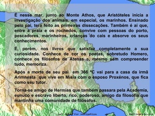 É nesse mar, junto ao Monte Athos, que Aristóteles inicia a
investigação dos animais, em especial, os marinhos. Ensinado
pelo pai, terá feito as primeiras dissecações. Também é aí que,
entre a praia e os rochedos, convive com pessoas do porto,
pescadores, marinheiros, crianças do cais e absorve os seus
conhecimentos.
É, porém, nos livros que satisfaz completamente a sua
curiosidade. Conhece de cor os poetas, sobretudo Homero,
conhece os filósofos de Atenas e, mesmo sem compreender
tudo, memoriza.
Após a morte de seu pai em 366 ªC vai para a casa da irmã
Arimnesta que vive em Mísia com o esposo Proxénos, que fica
como seu tutor.
Torna-se amigo de Hermias que também passara pela Academia,
eunuco e escravo liberto, rico, poderoso, amigo da filosofia que
mantinha uma comunidade de filósofos.
 