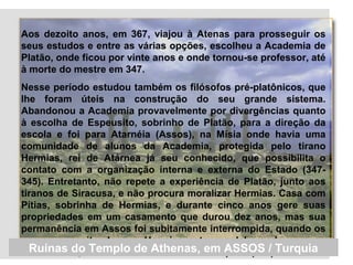 Aos dezoito anos, em 367, viajou à Atenas para prosseguir os
seus estudos e entre as várias opções, escolheu a Academia de
Platão, onde ficou por vinte anos e onde tornou-se professor, até
à morte do mestre em 347.
Nesse período estudou também os filósofos pré-platônicos, que
lhe foram úteis na construção do seu grande sistema.
Abandonou a Academia provavelmente por divergências quanto
à escolha de Espeusito, sobrinho de Platão, para a direção da
escola e foi para Atarnéia (Assos), na Mísia onde havia uma
comunidade de alunos da Academia, protegida pelo tirano
Hermias, rei de Atárnea já seu conhecido, que possibilita o
contato com a organização interna e externa do Estado (347-
345). Entretanto, não repete a experiência de Platão, junto aos
tiranos de Siracusa, e não procura moralizar Hermias. Casa com
Pítias, sobrinha de Hermias, e durante cinco anos gere suas
propriedades em um casamento que durou dez anos, mas sua
permanência em Assos foi subitamente interrompida, quando os
persas suspeitando que Hermias estava colaborando com os
macedônios, decidem crucifica-lo em Persópolis (345).Ruínas do Templo de Athenas, em ASSOS / Turquia
 