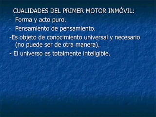 CUALIDADES DEL PRIMER MOTOR INMÓVIL: Forma y acto puro. Pensamiento de pensamiento. -Es objeto de conocimiento universal y necesario  (no puede ser de otra manera). - El universo es totalmente inteligible. 