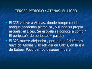 TERCER PERÍODO : ATENAS. EL LICEO El 335 vuelve a Atenas, donde rompe con la antigua academia platónica , y funda su propia escuela: el Liceo. Se escuela se conocerá como “ El peripato”( de perípatos= paseo) El 323 muere Alejandro , por lo que Aristóteles huye de Atenas y se refugia en Calcis, en la isla de Eubea. Poco tiempo después muere.  