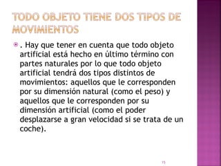 . Hay que tener en cuenta que todo objeto artificial está hecho en último término con partes naturales por lo que todo objeto artificial tendrá dos tipos distintos de movimientos: aquellos que le corresponden por su dimensión natural (como el peso) y aquellos que le corresponden por su dimensión artificial (como el poder desplazarse a gran velocidad si se trata de un coche).  