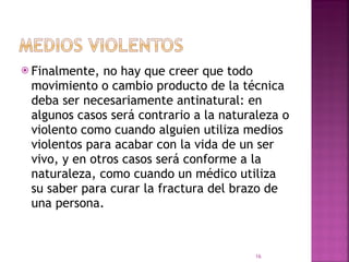 Finalmente, no hay que creer que todo movimiento o cambio producto de la técnica deba ser necesariamente antinatural: en algunos casos será contrario a la naturaleza o violento como cuando alguien utiliza medios violentos para acabar con la vida de un ser vivo, y en otros casos será conforme a la naturaleza, como cuando un médico utiliza su saber para curar la fractura del brazo de una persona.  