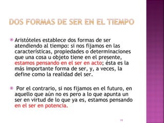 Aristóteles establece dos formas de ser atendiendo al tiempo: si nos fijamos en las características, propiedades o determinaciones que una cosa u objeto tiene en el presente,  estamos pensando en el ser en acto ; ésta es la más importante forma de ser, y, a veces, la define como la realidad del ser. Por el contrario, si nos fijamos en el futuro, en aquello que aún no es pero a lo que apunta un ser en virtud de lo que ya es, estamos pensando  en el ser en potencia.  