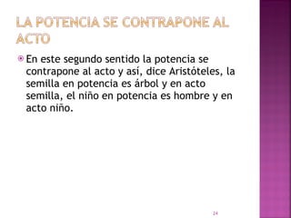 En este segundo sentido la potencia se contrapone al acto y así, dice Aristóteles, la semilla en potencia es árbol y en acto semilla, el niño en potencia es hombre y en acto niño.  