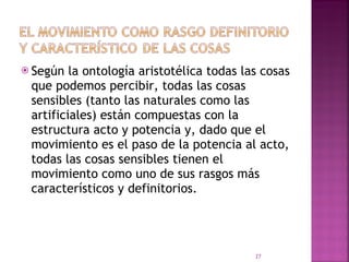 Según la ontología aristotélica todas las cosas que podemos percibir, todas las cosas sensibles (tanto las naturales como las artificiales) están compuestas con la estructura acto y potencia y, dado que el movimiento es el paso de la potencia al acto, todas las cosas sensibles tienen el movimiento como uno de sus rasgos más característicos y definitorios. 