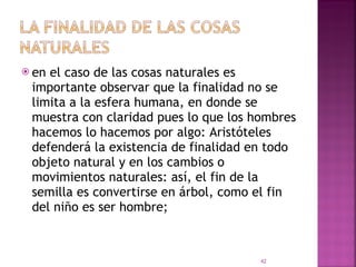 en el caso de las cosas naturales es importante observar que la finalidad no se limita a la esfera humana, en donde se muestra con claridad pues lo que los hombres hacemos lo hacemos por algo: Aristóteles defenderá la existencia de finalidad en todo objeto natural y en los cambios o movimientos naturales: así, el fin de la semilla es convertirse en árbol, como el fin del niño es ser hombre;  