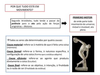 POR QUE TUDO ESTÁ EM
       MOVIMENTO?

                                                                 PRIMEIRO MOTOR:
    Segundo Aristóteles, tudo tende a passar da                   de onde parte todo
    potência para o ato pela ação de forças                     movimento do universo;
    originárias – Motores                                        imóvel e imutável; ato
                                                                         pleno.



Todos os seres são determinados por quatro causas:
Causa material: refere-se à matéria de que é feita uma coisa
(mármore)
Causa formal: refere-se à forma, à natureza específica, à
configuração de uma coisa (Forma que a estátua adquire)
  Causa eficiente: refere-se ao agente que produziu
diretamente a coisa (Escultor)
 Causa final: refere-se ao objetivo, à intenção, à finalidade
ou à razão de ser (Finalidade da estátua)
 