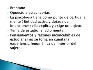    Brentano
   Opuesto a estas teorías
   La psicología tiene como punto de partida la
    mente ( Entidad activa y dotada de
    intenciones) ella explica y exige un objeto.
   Tema de estudio: el acto mental,
   Pensamientos y razones inconcebibles de
    estudiar si no se toma en cuenta la
    experiencia fenoménica del interior del
    sujeto.
 