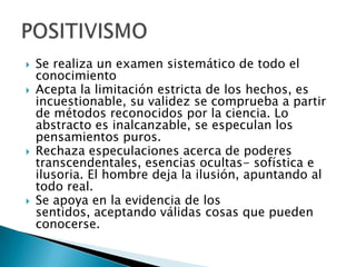    Se realiza un examen sistemático de todo el
    conocimiento
   Acepta la limitación estricta de los hechos, es
    incuestionable, su validez se comprueba a partir
    de métodos reconocidos por la ciencia. Lo
    abstracto es inalcanzable, se especulan los
    pensamientos puros.
   Rechaza especulaciones acerca de poderes
    transcendentales, esencias ocultas- sofística e
    ilusoria. El hombre deja la ilusión, apuntando al
    todo real.
   Se apoya en la evidencia de los
    sentidos, aceptando válidas cosas que pueden
    conocerse.
 