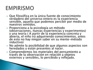    Que filosófica en la única fuente de conocimiento
    verdadero del universo entero es la experiencia
    sensible, aquello que podemos percibir por medio de
    nuestros sentidos.
   Proporciona a la psicología un método
    (observaciones, nuevas experiencias y experimentos)
    y una teoría ( A partir de la experiencia concreta y
    abierta, el niño irá adquiriendo conocimientos, antes
    de esto no hay ningún saber en su mente-método
    inductivo)
   No admite la posibilidad de que algunos aspectos son
    heredados y están presentes al nacer.
   Comprendemos los materiales del pensamiento a
    través de la observación en relación a objetos
    externos y sensibles, lo percibido y reflejado.
 