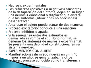    Neurosis experimentales…
   Los refuerzos (positivos o negativos) causantes
    de la desaparición del síntoma, dejan en su lugar
    una neurosis emocional o displacer que evitará
    que los síntomas (situaciones no adecuadas)
    desaparezcan.
   Ante esto el sujeto puede actuar de dos maneras:
   Proceso excitatorio: conduce a una reacción
   Proceso inhibitorio apatía.
   Si la semejanza entre dos estímulos es
    demasiada se rompe el equilibrio normal, se
    generan los síntomas de neurosis experimental.
    Se presenta una debilidad constitucional en su
    sistema nervioso.
   EXPERIMENTOS CON ALBERT
   Manifestaciones de miedo nuevas en un niño
    menor a un año, se generalizaban a otros
    factores, proceso conocido como transferencia
 