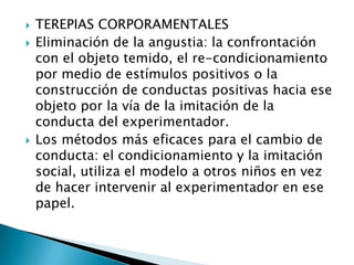    TEREPIAS CORPORAMENTALES
   Eliminación de la angustia: la confrontación
    con el objeto temido, el re-condicionamiento
    por medio de estímulos positivos o la
    construcción de conductas positivas hacia ese
    objeto por la vía de la imitación de la
    conducta del experimentador.
   Los métodos más eficaces para el cambio de
    conducta: el condicionamiento y la imitación
    social, utiliza el modelo a otros niños en vez
    de hacer intervenir al experimentador en ese
    papel.
 