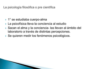    1° se estudiaba cuerpo-alma
   La psicofísica lleva la conciencia al estudio
   Sacan el alma y la conciencia- las llevan al ámbito del
    laboratorio a través de distintas percepciones.
   Se quieren medir los fenómenos psicológicos.
 